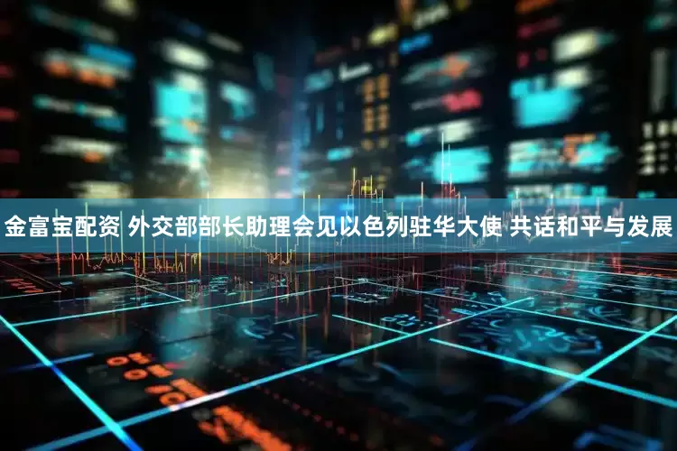 金富宝配资 外交部部长助理会见以色列驻华大使 共话和平与发展