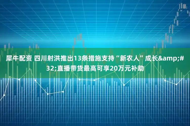 犀牛配资 四川射洪推出13条措施支持“新农人”成长&#32;直播带货最高可享20万元补助