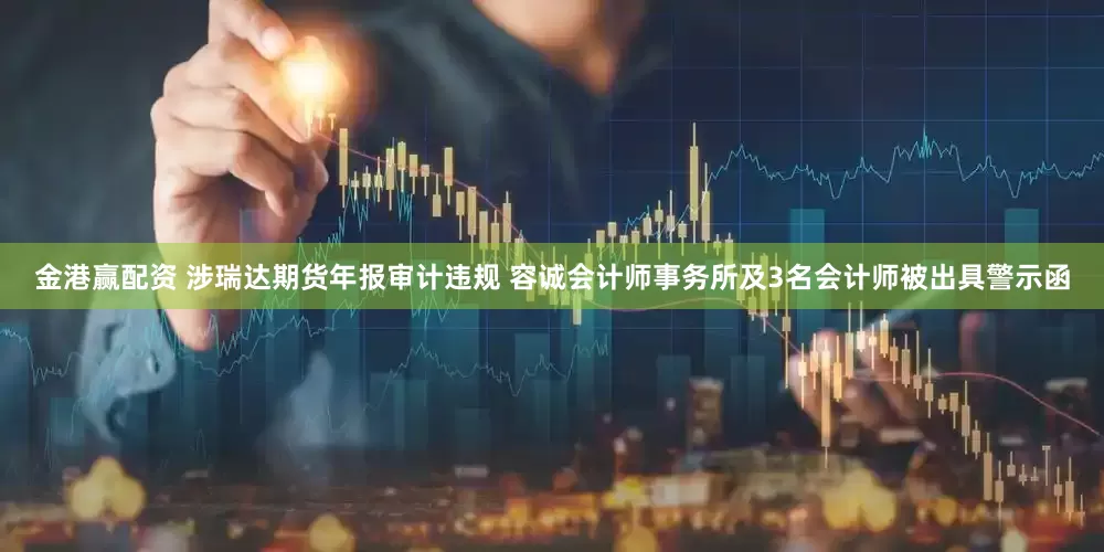 金港赢配资 涉瑞达期货年报审计违规 容诚会计师事务所及3名会计师被出具警示函