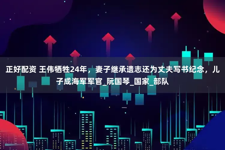 正好配资 王伟牺牲24年，妻子继承遗志还为丈夫写书纪念，儿子成海军军官_阮国琴_国家_部队