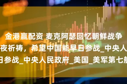 金港赢配资 麦克阿瑟回忆朝鲜战争：一开始我是日夜祈祷，希望中国能早日参战_中央人民政府_美国_美军第七舰队