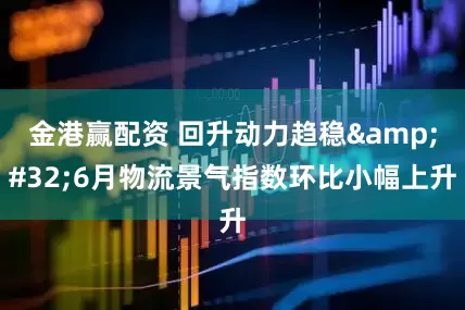 金港赢配资 回升动力趋稳&#32;6月物流景气指数环比小幅上升