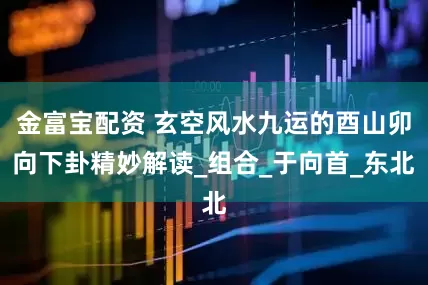 金富宝配资 玄空风水九运的酉山卯向下卦精妙解读_组合_于向首_东北