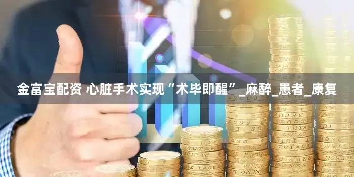金富宝配资 心脏手术实现“术毕即醒”_麻醉_患者_康复