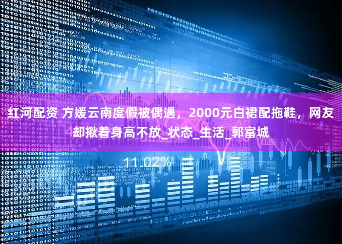 红河配资 方媛云南度假被偶遇，2000元白裙配拖鞋，网友却揪着身高不放_状态_生活_郭富城