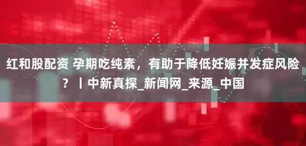 红和股配资 孕期吃纯素，有助于降低妊娠并发症风险？丨中新真探_新闻网_来源_中国