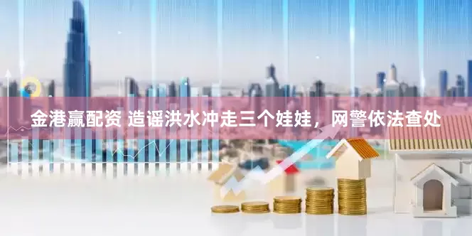 金港赢配资 造谣洪水冲走三个娃娃，网警依法查处