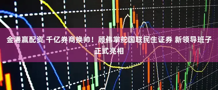 金港赢配资 千亿券商换帅！顾伟掌舵国联民生证券 新领导班子正式亮相