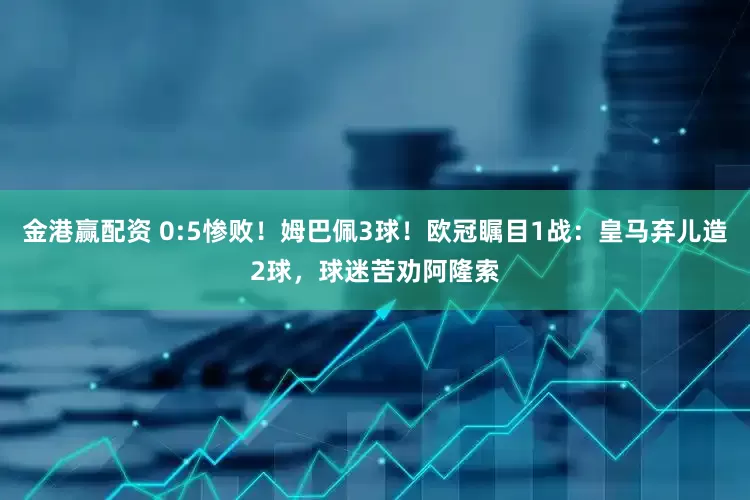 金港赢配资 0:5惨败！姆巴佩3球！欧冠瞩目1战：皇马弃儿造2球，球迷苦劝阿隆索