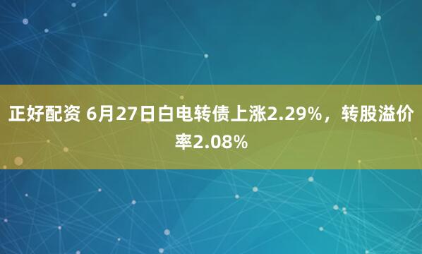 正好配资 6月27日白电转债上涨2.29%，转股溢价率2.08%