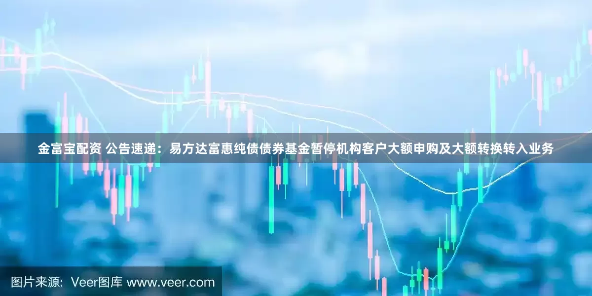 金富宝配资 公告速递：易方达富惠纯债债券基金暂停机构客户大额申购及大额转换转入业务