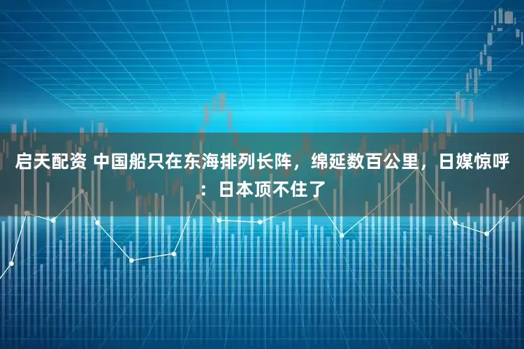 启天配资 中国船只在东海排列长阵，绵延数百公里，日媒惊呼：日本顶不住了