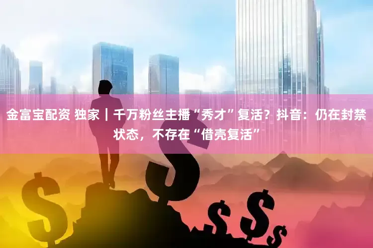 金富宝配资 独家｜千万粉丝主播“秀才”复活？抖音：仍在封禁状态，不存在“借壳复活”