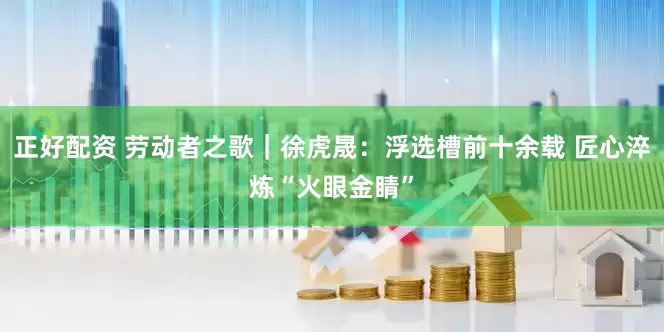正好配资 劳动者之歌｜徐虎晟：浮选槽前十余载 匠心淬炼“火眼金睛”