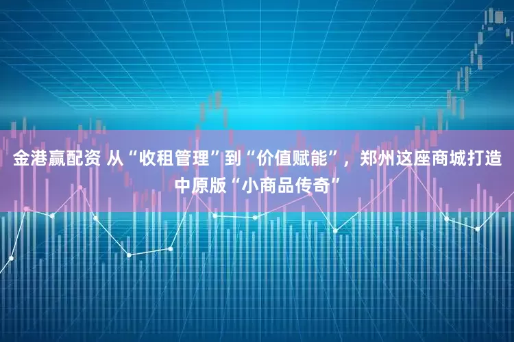 金港赢配资 从“收租管理”到“价值赋能”，郑州这座商城打造中原版“小商品传奇”