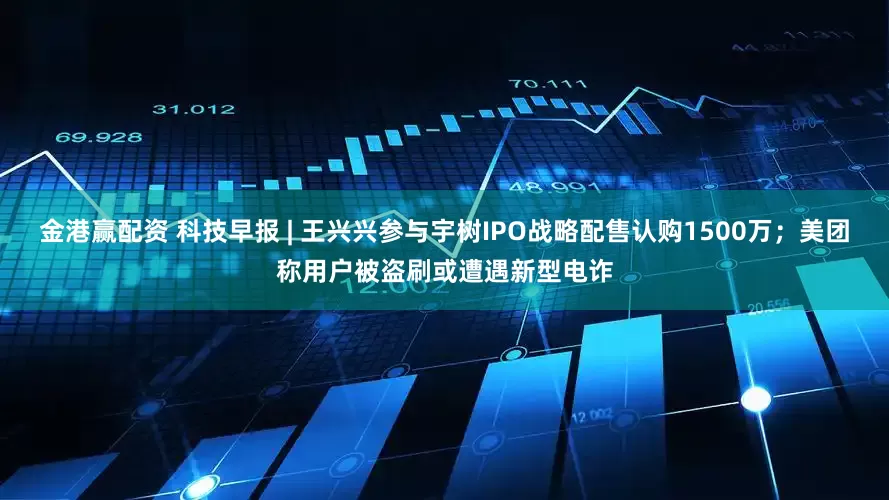 金港赢配资 科技早报 | 王兴兴参与宇树IPO战略配售认购1500万；美团称用户被盗刷或遭遇新型电诈